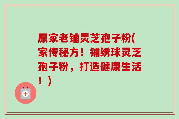 原家老铺灵芝孢子粉(家传秘方!铺绣球灵芝孢子粉,打造健康生活!) 原家老铺灵芝孢子粉(家传秘方!铺绣球灵芝孢子粉,打造健康生活!)