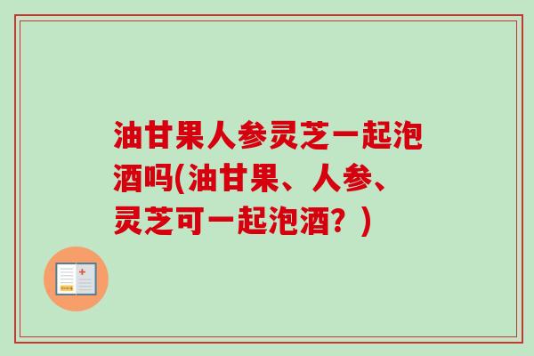 油甘果人参灵芝一起泡酒吗(油甘果、人参、灵芝可一起泡酒？)