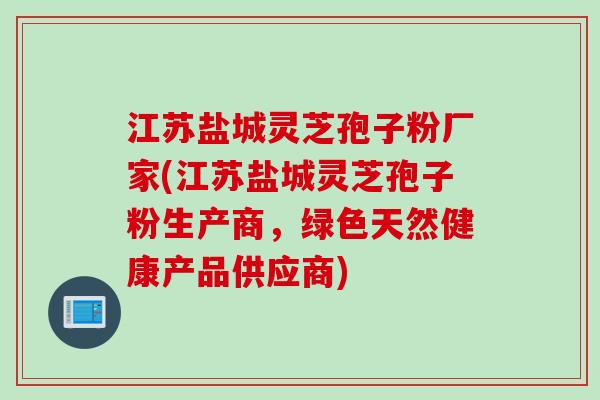 江苏盐城灵芝孢子粉厂家(江苏盐城灵芝孢子粉生产商，绿色天然健康产品供应商)