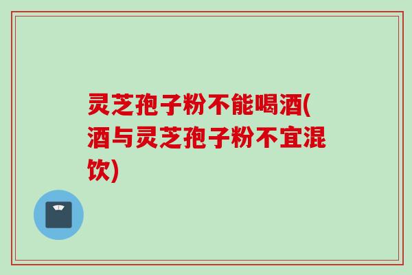 灵芝孢子粉不能喝酒(酒与灵芝孢子粉不宜混饮)