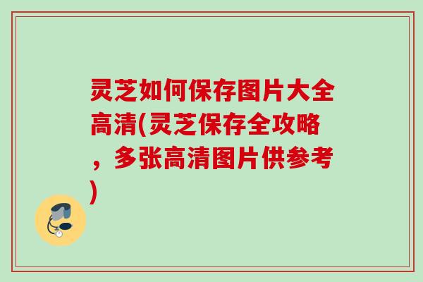 灵芝如何保存图片大全高清(灵芝保存全攻略，多张高清图片供参考)