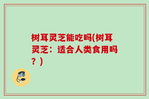 树耳灵芝能吃吗(树耳灵芝:适合人类食用吗?) 树耳灵芝能吃吗(树耳灵芝:适合人类食用吗?)