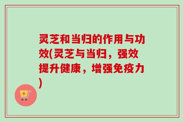 灵芝和当归的作用与功效(灵芝与当归,强效提升健康,增强免疫力) 灵芝和当归的作用与功效(灵芝与当归,强效提升健康,增强免疫力)