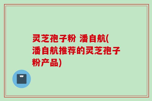 灵芝孢子粉 潘自航(潘自航推荐的灵芝孢子粉产品)