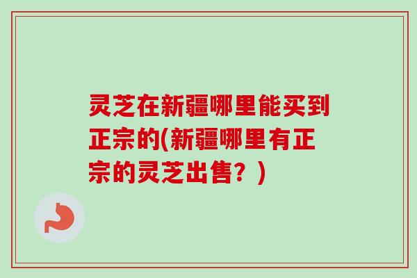 灵芝在新疆哪里能买到正宗的(新疆哪里有正宗的灵芝出售?) 灵芝在新疆哪里能买到正宗的(新疆哪里有正宗的灵芝出售?)