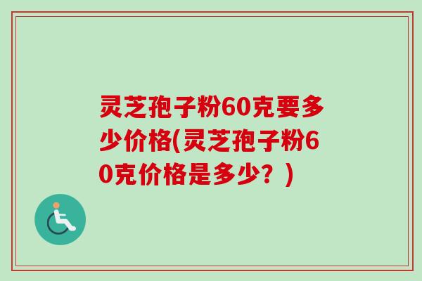灵芝孢子粉60克要多少价格(灵芝孢子粉60克价格是多少?) 灵芝孢子粉60克要多少价格(灵芝孢子粉60克价格是多少?)