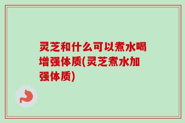 灵芝和什么可以煮水喝增强体质(灵芝煮水加强体质) 灵芝和什么可以煮水喝增强体质(灵芝煮水加强体质)
