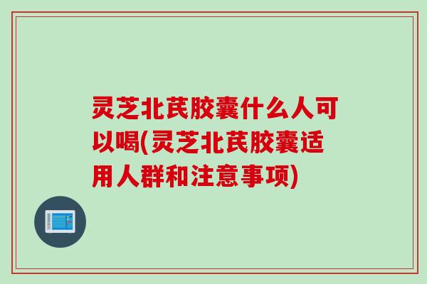 灵芝北芪胶囊什么人可以喝(灵芝北芪胶囊适用人群和注意事项)