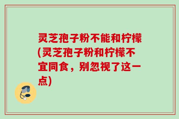 灵芝孢子粉不能和柠檬(灵芝孢子粉和柠檬不宜同食，别忽视了这一点)