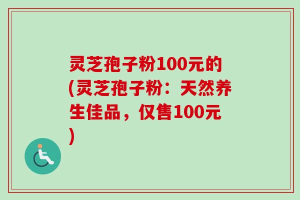 灵芝孢子粉100元的(灵芝孢子粉：天然养生佳品，仅售100元)
