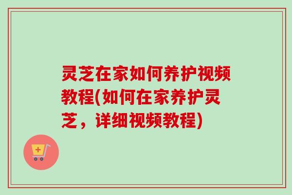 灵芝在家如何养护视频教程(如何在家养护灵芝，详细视频教程)