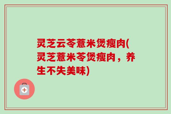 灵芝云苓薏米煲瘦肉(灵芝薏米苓煲瘦肉，养生不失美味)