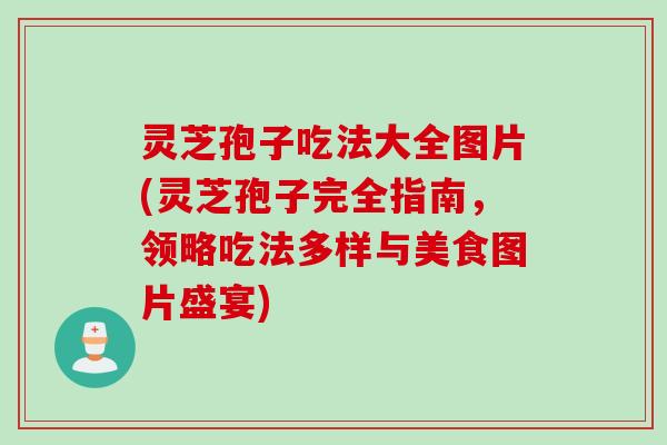 灵芝孢子吃法大全图片(灵芝孢子完全指南，领略吃法多样与美食图片盛宴)