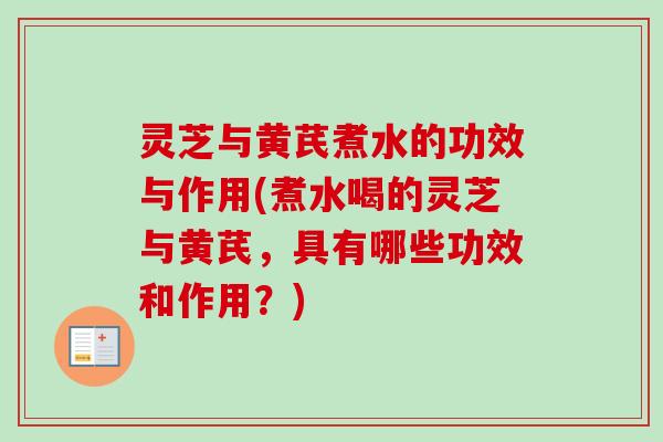 灵芝与黄芪煮水的功效与作用(煮水喝的灵芝与黄芪，具有哪些功效和作用？)