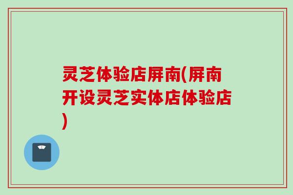 灵芝体验店屏南(屏南开设灵芝实体店体验店)