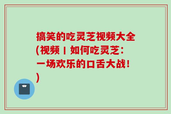 搞笑的吃灵芝视频大全(视频丨如何吃灵芝：一场欢乐的口舌大战！)
