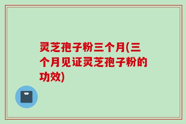 灵芝孢子粉三个月(三个月见证灵芝孢子粉的功效)