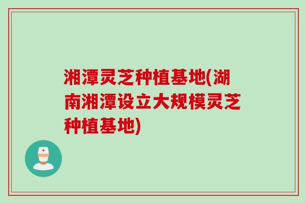 湘潭灵芝种植基地(湖南湘潭设立大规模灵芝种植基地)