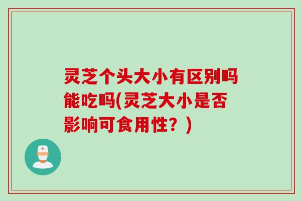 灵芝个头大小有区别吗能吃吗(灵芝大小是否影响可食用性？)