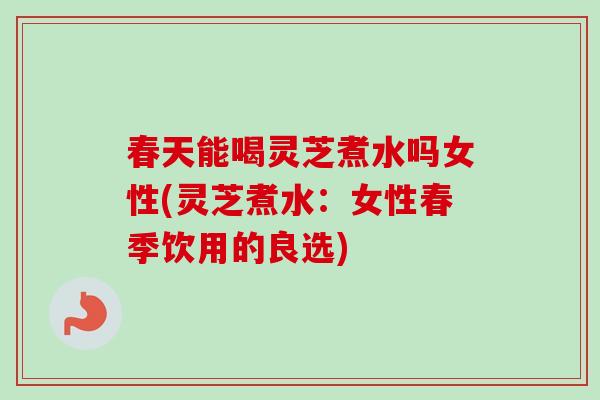 春天能喝灵芝煮水吗女性(灵芝煮水：女性春季饮用的良选)