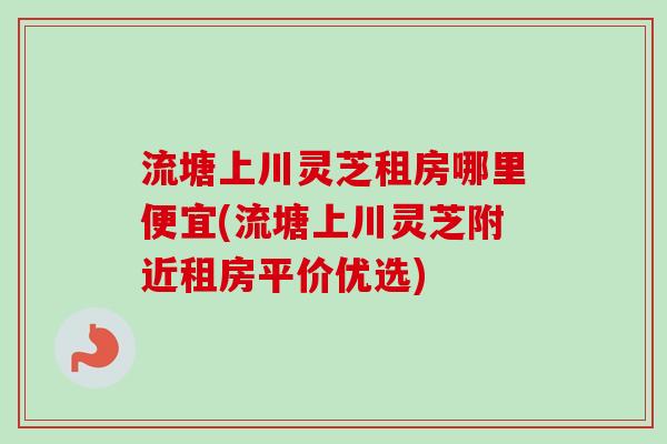 流塘上川灵芝租房哪里便宜(流塘上川灵芝附近租房平价优选)