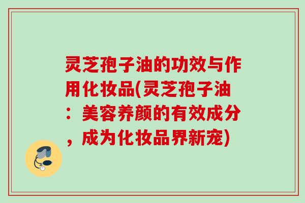 灵芝孢子油的功效与作用化妆品(灵芝孢子油:美容养颜的有效成分,成为化妆品界新宠) 灵芝孢子油的功效与作用化妆品(灵芝孢子油:美容养颜的有效成分,成为化妆品界新宠)