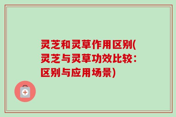 灵芝和灵草作用区别(灵芝与灵草功效比较：区别与应用场景)
