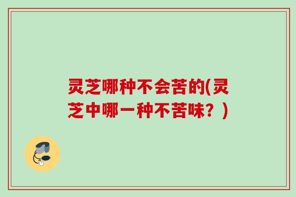 灵芝哪种不会苦的(灵芝中哪一种不苦味？)