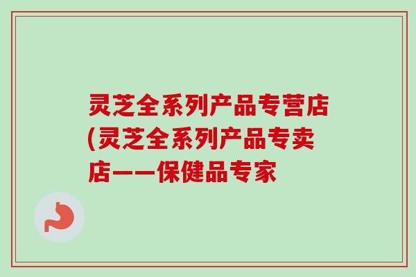 灵芝全系列产品专营店(灵芝全系列产品专卖店——保健品专家