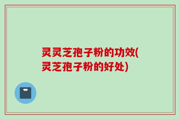 灵灵芝孢子粉的功效(灵芝孢子粉的好处)