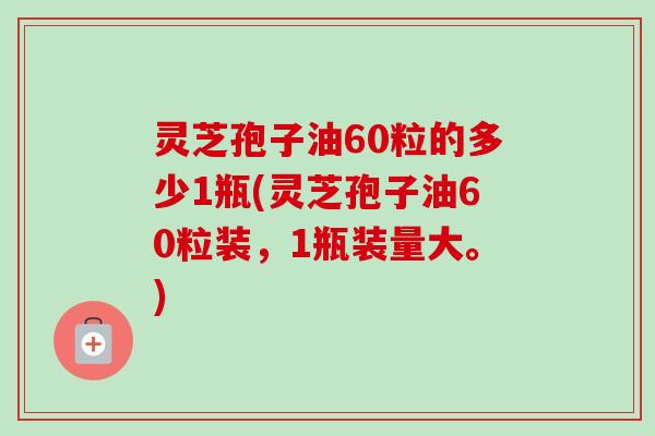 灵芝孢子油60粒的多少1瓶(灵芝孢子油60粒装，1瓶装量大。)
