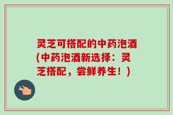 灵芝可搭配的泡酒(泡酒新选择:灵芝搭配,尝鲜养生!) 灵芝可搭配的泡酒(泡酒新选择:灵芝搭配,尝鲜养生!)