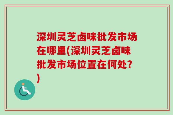 深圳灵芝卤味批发市场在哪里(深圳灵芝卤味批发市场位置在何处？)