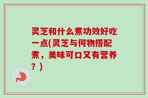 灵芝和什么煮功效好吃一点(灵芝与何物搭配煮，美味可口又有营养？)