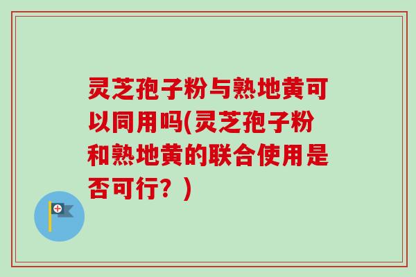 灵芝孢子粉与熟地黄可以同用吗(灵芝孢子粉和熟地黄的联合使用是否可行?) 灵芝孢子粉与熟地黄可以同用吗(灵芝孢子粉和熟地黄的联合使用是否可行?)