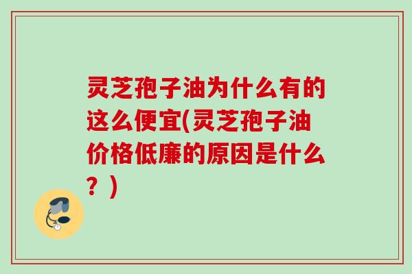 灵芝孢子油为什么有的这么便宜(灵芝孢子油价格低廉的原因是什么？)
