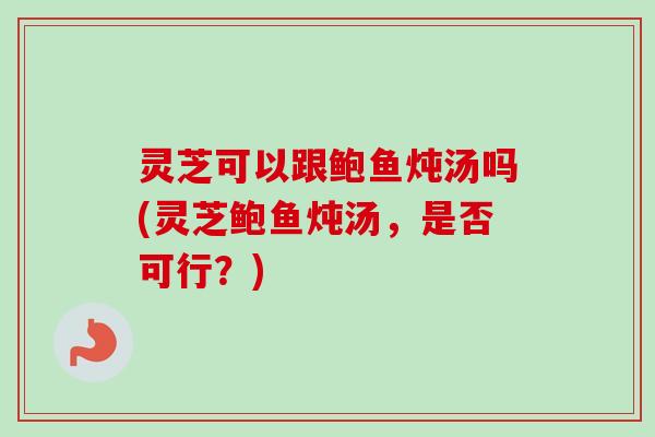 灵芝可以跟鲍鱼炖汤吗(灵芝鲍鱼炖汤，是否可行？)