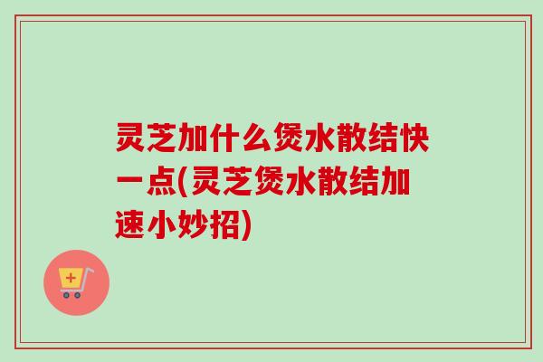 灵芝加什么煲水散结快一点(灵芝煲水散结加速小妙招)
