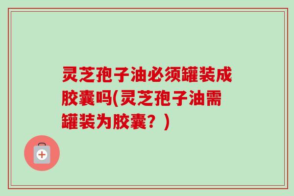 灵芝孢子油必须罐装成胶囊吗(灵芝孢子油需罐装为胶囊？)