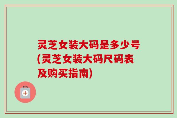灵芝女装大码是多少号(灵芝女装大码尺码表及购买指南) 灵芝女装大码是多少号(灵芝女装大码尺码表及购买指南)