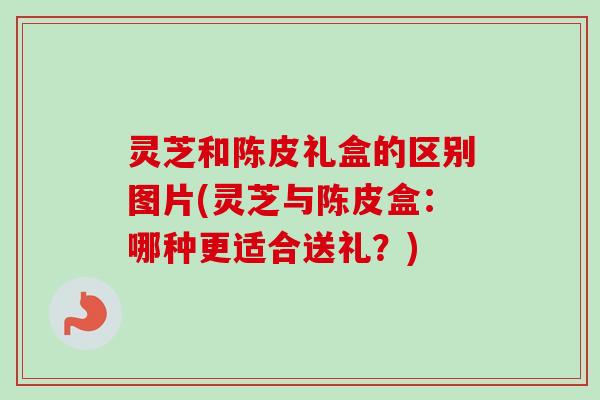 灵芝和陈皮礼盒的区别图片(灵芝与陈皮盒：哪种更适合送礼？)
