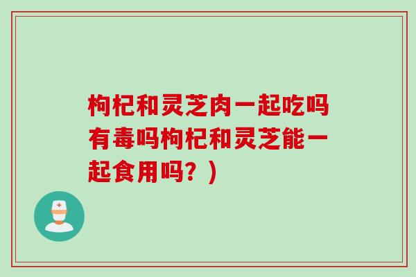 枸杞和灵芝肉一起吃吗有毒吗枸杞和灵芝能一起食用吗？)