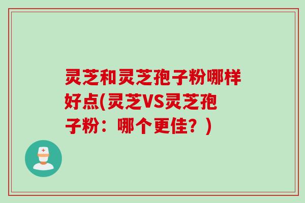 灵芝和灵芝孢子粉哪样好点(灵芝VS灵芝孢子粉：哪个更佳？)