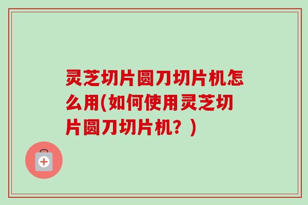 灵芝切片圆刀切片机怎么用(如何使用灵芝切片圆刀切片机？)