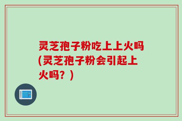 灵芝孢子粉吃上上火吗(灵芝孢子粉会引起上火吗？)