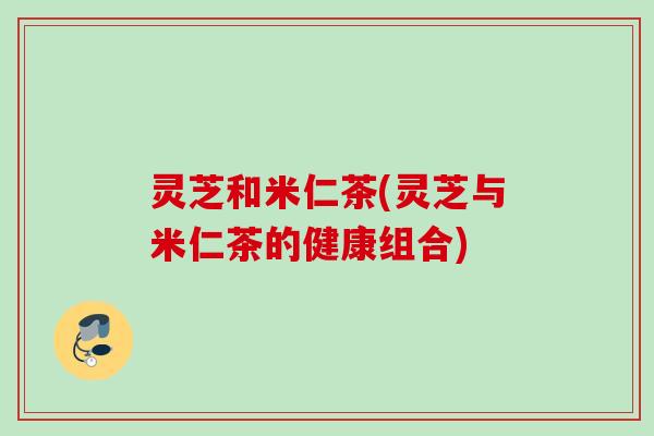 灵芝和米仁茶(灵芝与米仁茶的健康组合)