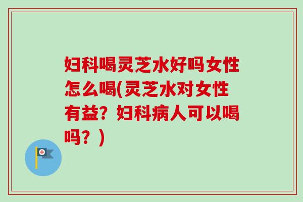妇科喝灵芝水好吗女性怎么喝(灵芝水对女性有益？妇科病人可以喝吗？)