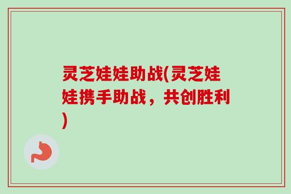 灵芝娃娃助战(灵芝娃娃携手助战,共创胜利) 灵芝娃娃助战(灵芝娃娃携手助战,共创胜利)
