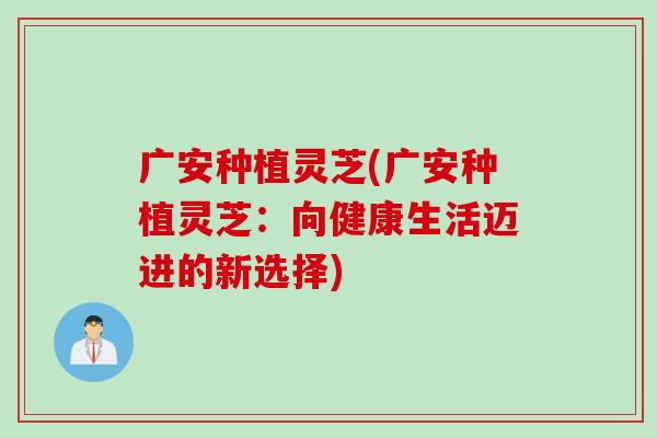广安种植灵芝(广安种植灵芝：向健康生活迈进的新选择)