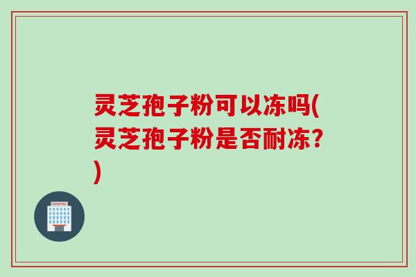 灵芝孢子粉可以冻吗(灵芝孢子粉是否耐冻？)
